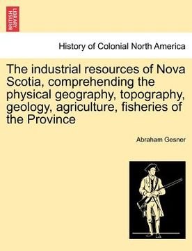 portada the industrial resources of nova scotia, comprehending the physical geography, topography, geology, agriculture, fisheries of the province (en Inglés)