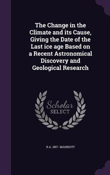 portada The Change in the Climate and its Cause, Giving the Date of the Last ice age Based on a Recent Astronomical Discovery and Geological Research (en Inglés)