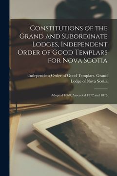 portada Constitutions of the Grand and Subordinate Lodges, Independent Order of Good Templars for Nova Scotia [microform]: Adopted 1868, Amended 1872 and 1875 (en Inglés)