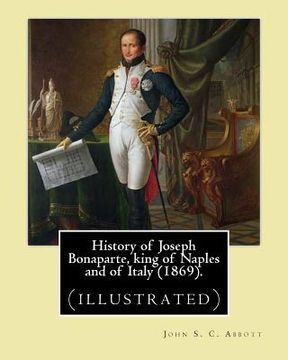 portada History of Joseph Bonaparte, king of Naples and of Italy (1869). By: John S. C. Abbott: Joseph Bonaparte, King of Spain, 1768-1844. (illustrated) (en Inglés)