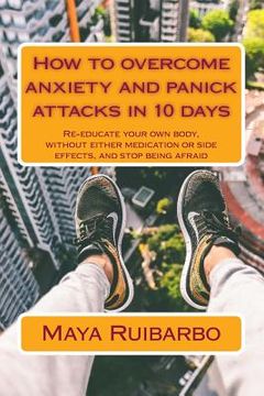 portada How to overcome anxiety and panic attacks in 10 days: Re-educate your own body, without either medication or side effects, and stop being afraid (en Inglés)