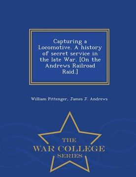 portada Capturing a Locomotive. a History of Secret Service in the Late War. [On the Andrews Railroad Raid.] - War College Series