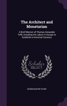 portada The Architect and Monetarian: A Brief Memoir of Thomas Alexander Tefft, Including His Labors in Europe to Establish a Universal Currency (en Inglés)