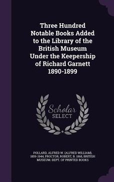 portada Three Hundred Notable Books Added to the Library of the British Museum Under the Keepership of Richard Garnett 1890-1899