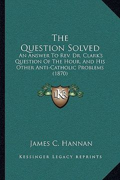 portada the question solved: an answer to rev. dr. clark's question of the hour, and his other anti-catholic problems (1870)