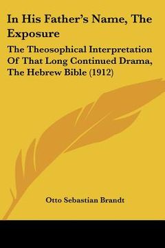 portada in his father's name, the exposure: the theosophical interpretation of that long continued drama, the hebrew bible (1912) (en Inglés)