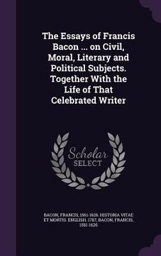 portada The Essays of Francis Bacon ... on Civil, Moral, Literary and Political Subjects. Together With the Life of That Celebrated Writer