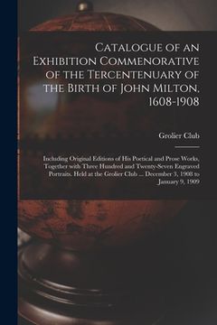 portada Catalogue of an Exhibition Commenorative of the Tercentenuary of the Birth of John Milton, 1608-1908; Including Original Editions of His Poetical and (en Inglés)