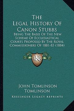 portada the legal history of canon stubbs: being the basis of the new scheme of ecclesiastical courts proposed by the royal commissioners of 1881-83 (1884) (in English)