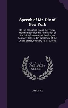 portada Speech of Mr. Dix of New York: On the Resolution Giving the Twelve Months Notice for the Termination of the Joint Occupancy of the Oregon Territory: (en Inglés)