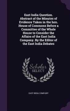 portada East India Question. Abstract of the Minutes of Evidence Taken in the hon. House of Commons Before a Committee of the Whole House to Consider the Affa