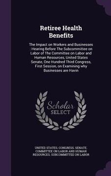 portada Retiree Health Benefits: The Impact on Workers and Businesses: Hearing Before The Subcommittee on Labor of The Committee on Labor and Human Res (en Inglés)