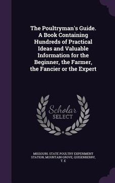 portada The Poultryman's Guide. A Book Containing Hundreds of Practical Ideas and Valuable Information for the Beginner, the Farmer, the Fancier or the Expert (en Inglés)