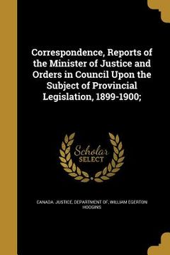 portada Correspondence, Reports of the Minister of Justice and Orders in Council Upon the Subject of Provincial Legislation, 1899-1900;
