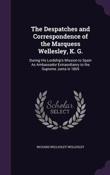 portada The Despatches and Correspondence of the Marquess Wellesley, K. G.: During His Lordship's Mission to Spain As Ambassador Extraordianry to the Supreme