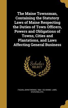 portada The Maine Townsman, Containing the Statutory Laws of Maine Respecting the Duties of Town Officers, Powers and Obligations of Towns, Cities and Plantat