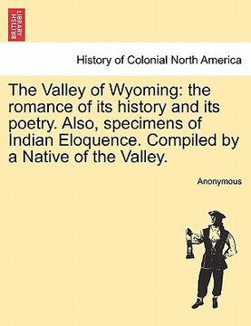 portada the valley of wyoming: the romance of its history and its poetry. also, specimens of indian eloquence. compiled by a native of the valley. (en Inglés)