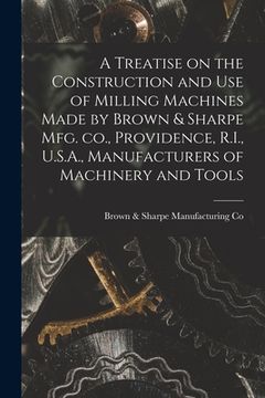 portada A Treatise on the Construction and use of Milling Machines Made by Brown & Sharpe mfg. co., Providence, R.I., U.S.A., Manufacturers of Machinery and T (en Inglés)