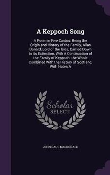 portada A Keppoch Song: A Poem in Five Cantos: Being the Origin and History of the Family, Alias Donald, Lord of the Isles, Carried Down to it (en Inglés)