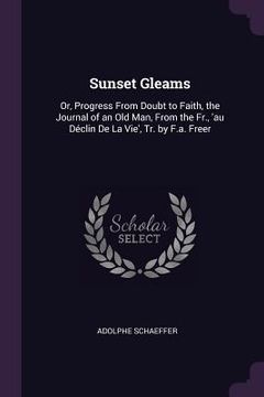 portada Sunset Gleams: Or, Progress From Doubt to Faith, the Journal of an Old Man, From the Fr., 'au Déclin De La Vie', Tr. by F.a. Freer (en Inglés)