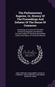 portada The Parliamentary Register, Or, History Of The Proceedings And Debates Of The House Of Commons: Containing An Account Of The Most Interesting Speeches (en Inglés)