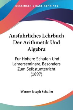 portada Ausfuhrliches Lehrbuch Der Arithmetik Und Algebra: Fur Hohere Schulen Und Lehrerseminare, Besonders Zum Selbstunterricht (1897) (in German)