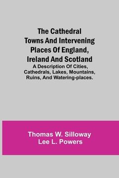 portada The Cathedral Towns and Intervening Places of England, Ireland and Scotland; A Description of Cities, Cathedrals, Lakes, Mountains, Ruins, and Waterin (en Inglés)