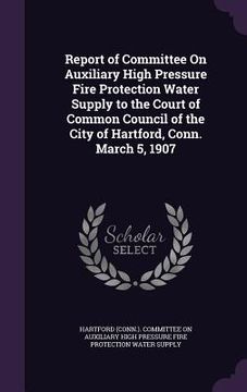portada Report of Committee On Auxiliary High Pressure Fire Protection Water Supply to the Court of Common Council of the City of Hartford, Conn. March 5, 190 (en Inglés)