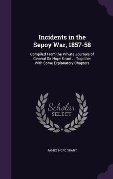 portada Incidents in the Sepoy War, 1857-58: Compiled From the Private Journals of General Sir Hope Grant ... Together With Some Explanatory Chapters (en Inglés)