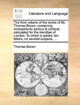 portada the third volume of the works of mr. thomas brown, containing, amusements serious & comical, calculated for the meridian of london. to which is added, (en Inglés)