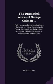 portada The Dramatick Works of George Colman ...: Polly Honeycombe. the Musical Lady. the Deuce Is in Him. the Oxonian in Town. the Portrait. the Fairy Prince (en Inglés)