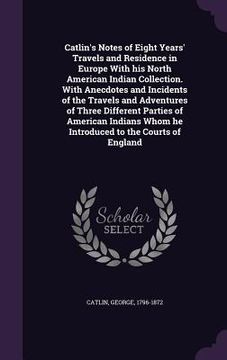 portada Catlin's Notes of Eight Years' Travels and Residence in Europe With his North American Indian Collection. With Anecdotes and Incidents of the Travels (in English)