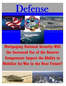 portada Mortgaging National Security: Will the Increased Use of the Reserve Components Impact the Ability to Mobilize for War in the Near Future? (en Inglés)