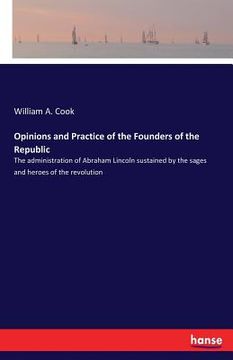 portada Opinions and Practice of the Founders of the Republic: The administration of Abraham Lincoln sustained by the sages and heroes of the revolution (in English)