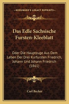 portada Das Edle Sachsische Fursten-Kleeblatt: Oder Die Hauptzuge Aus Dem Leben Der Drei Kurfursten Friedrich, Johann Und Johann Friedrich (1861) (en Alemán)
