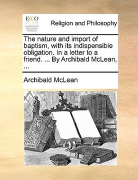 portada the nature and import of baptism, with its indispensible obligation. in a letter to a friend. ... by archibald mclean, ... (en Inglés)