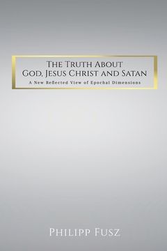portada The Truth About God, Jesus Christ and Satan: A New Reflected View of Epochal Dimensions (en Inglés)