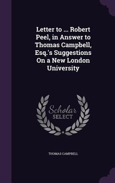 portada Letter to ... Robert Peel, in Answer to Thomas Campbell, Esq.'s Suggestions On a New London University (en Inglés)