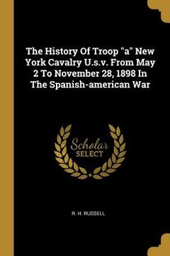 portada The History Of Troop "a" New York Cavalry U.s.v. From May 2 To November 28, 1898 In The Spanish-american War (en Inglés)
