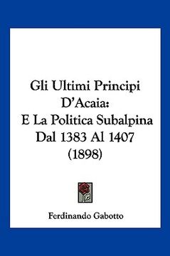 portada Gli Ultimi Principi D'Acaia: E La Politica Subalpina Dal 1383 Al 1407 (1898) (in Italian)