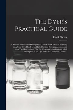 portada The Dyer's Practical Guide: a Treatise on the Art of Dyeing Wool, Shoddy and Cotton: Embracing in All Over Two Hundred and Fifty Practical Receipt (en Inglés)