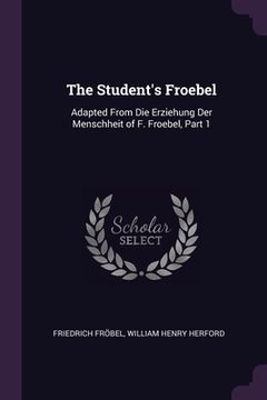 portada The Student's Froebel: Adapted From Die Erziehung Der Menschheit of F. Froebel, Part 1 (en Inglés)