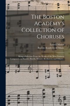 portada The Boston Academy's Collection of Choruses: Being a Selection From the Works of the Most Eminent Composers, as Handel, Haydn, Mozart, Beethoven, and (en Inglés)
