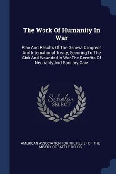portada The Work Of Humanity In War: Plan And Results Of The Geneva Congress And International Treaty, Securing To The Sick And Wounded In War The Benefits (en Inglés)