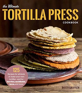 The Ultimate Tortilla Press Cookbook: 125 Recipes for All Kinds of Make-Your-Own Tortillas--and for Burritos, Enchiladas, Tacos, and More (en Inglés)