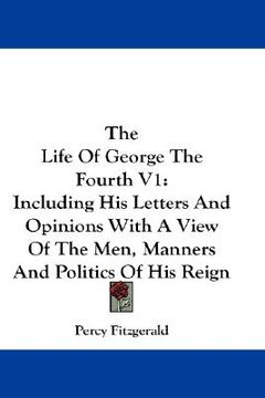 portada the life of george the fourth v1: including his letters and opinions with a view of the men, manners and politics of his reign (en Inglés)