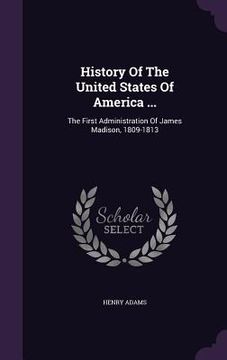 portada History Of The United States Of America ...: The First Administration Of James Madison, 1809-1813