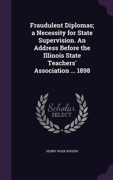 portada Fraudulent Diplomas; a Necessity for State Supervision. An Address Before the Illinois State Teachers' Association ... 1898 (in English)