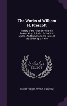 portada The Works of William H. Prescott: History of the Reign of Philip the Second, King of Spain...Ed. by W.H. Munro...And Comprising the Notes of the Editi