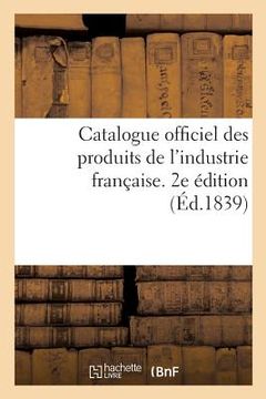 portada Catalogue Officiel Des Produits de l'Industrie Française Admis À l'Exposition Publique: Dans Le Carré Des Fêtes Aux Champs-Elysées, 1839. 2e Édition (en Francés)